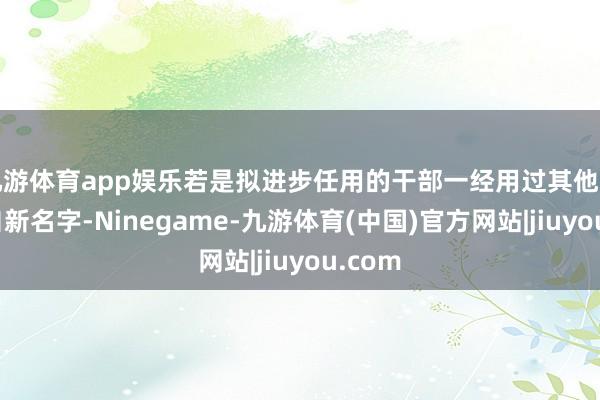 九游体育app娱乐若是拟进步任用的干部一经用过其他名字或自新名字-Ninegame-九游体育(中国)官方网站|jiuyou.com