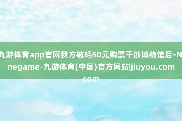 九游体育app官网我方破耗60元购票干涉博物馆后-Ninegame-九游体育(中国)官方网站|jiuyou.com