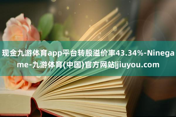 现金九游体育app平台转股溢价率43.34%-Ninegame-九游体育(中国)官方网站|jiuyou.com