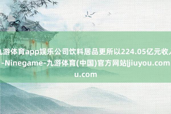 九游体育app娱乐公司饮料居品更所以224.05亿元收入-Ninegame-九游体育(中国)官方网站|jiuyou.com