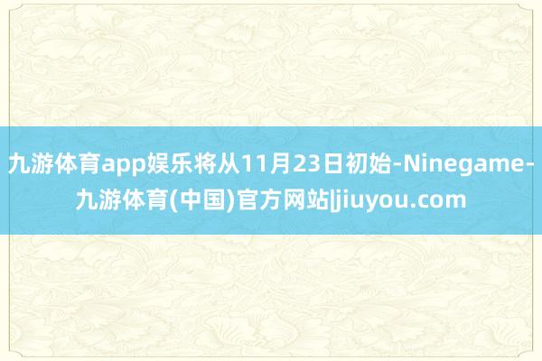 九游体育app娱乐将从11月23日初始-Ninegame-九游体育(中国)官方网站|jiuyou.com