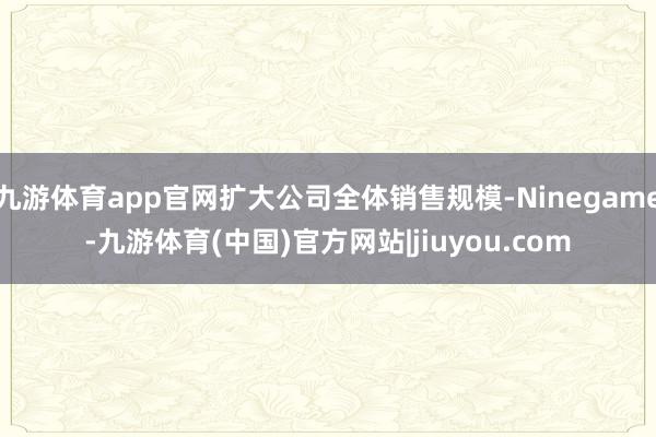 九游体育app官网扩大公司全体销售规模-Ninegame-九游体育(中国)官方网站|jiuyou.com