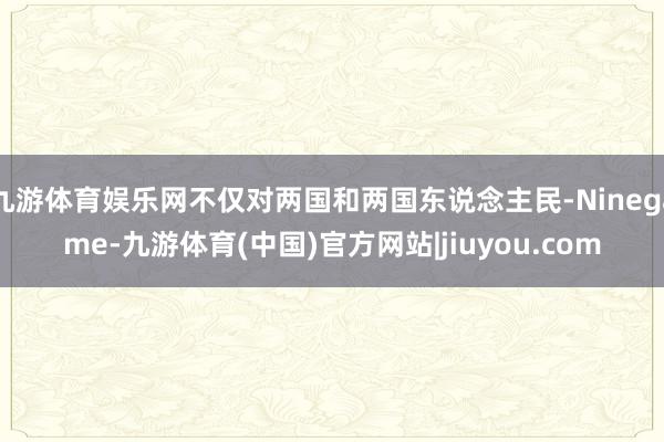 九游体育娱乐网不仅对两国和两国东说念主民-Ninegame-九游体育(中国)官方网站|jiuyou.com