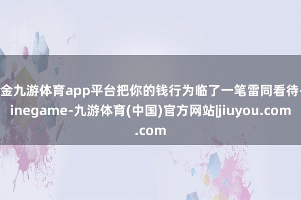 现金九游体育app平台把你的钱行为临了一笔雷同看待-Ninegame-九游体育(中国)官方网站|jiuyou.com