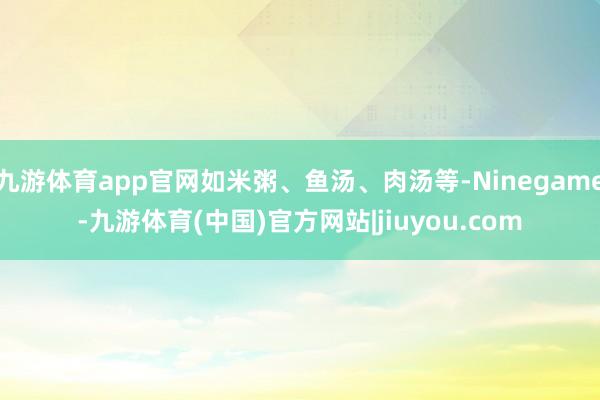 九游体育app官网如米粥、鱼汤、肉汤等-Ninegame-九游体育(中国)官方网站|jiuyou.com