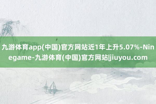 九游体育app(中国)官方网站近1年上升5.07%-Ninegame-九游体育(中国)官方网站|jiuyou.com