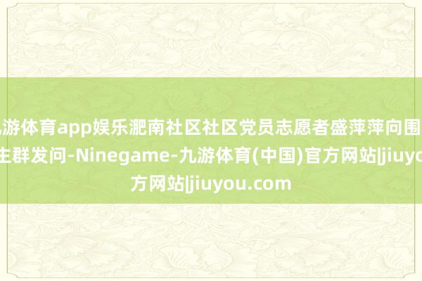 九游体育app娱乐淝南社区社区党员志愿者盛萍萍向围不雅东谈主群发问-Ninegame-九游体育(中国)官方网站|jiuyou.com