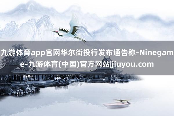 九游体育app官网　　华尔街投行发布通告称-Ninegame-九游体育(中国)官方网站|jiuyou.com
