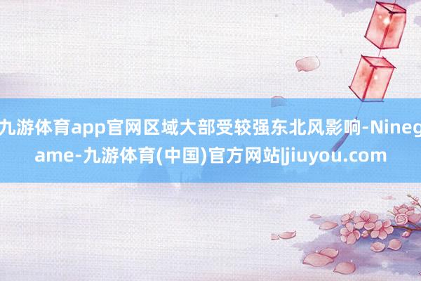 九游体育app官网区域大部受较强东北风影响-Ninegame-九游体育(中国)官方网站|jiuyou.com