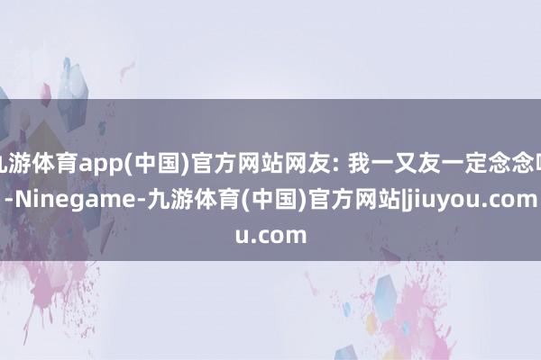 九游体育app(中国)官方网站网友: 我一又友一定念念喝-Ninegame-九游体育(中国)官方网站|jiuyou.com