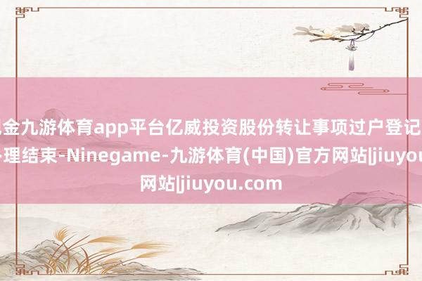 现金九游体育app平台亿威投资股份转让事项过户登记手续已办理结束-Ninegame-九游体育(中国)官方网站|jiuyou.com