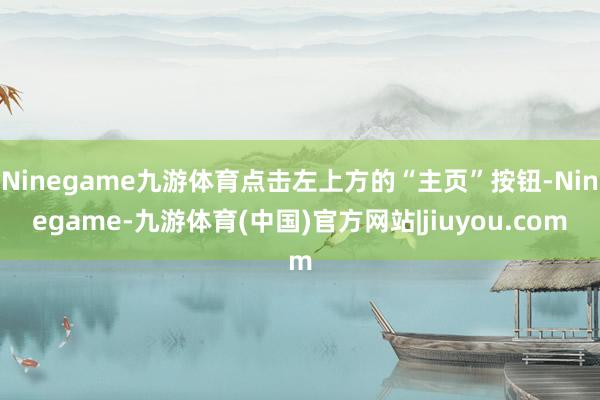Ninegame九游体育点击左上方的“主页”按钮-Ninegame-九游体育(中国)官方网站|jiuyou.com