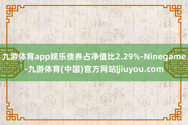 九游体育app娱乐债券占净值比2.29%-Ninegame-九游体育(中国)官方网站|jiuyou.com