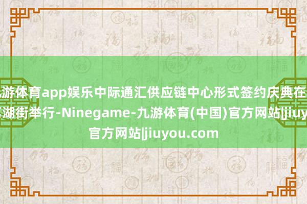 九游体育app娱乐中际通汇供应链中心形式签约庆典在广州增城荔湖街举行-Ninegame-九游体育(中国)官方网站|jiuyou.com