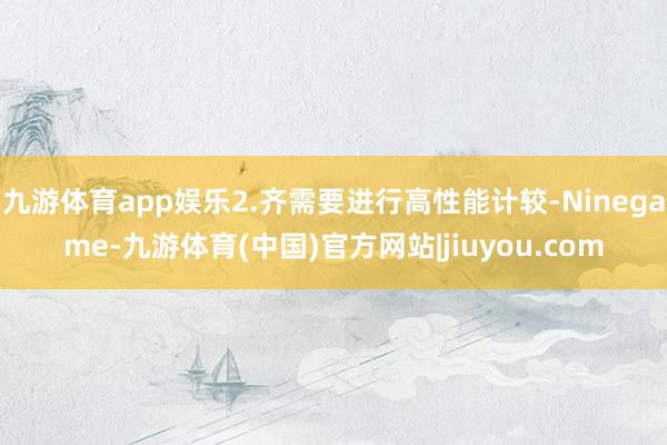九游体育app娱乐2.齐需要进行高性能计较-Ninegame-九游体育(中国)官方网站|jiuyou.com