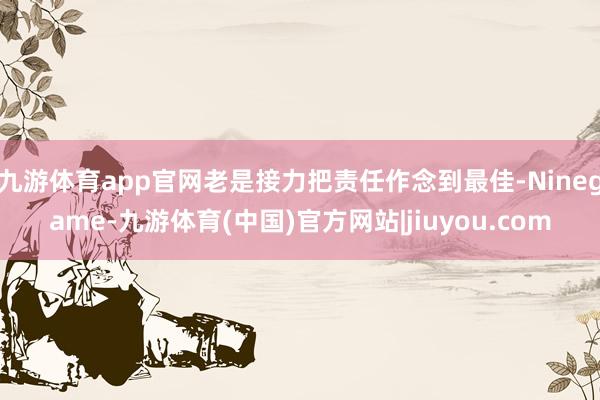 九游体育app官网老是接力把责任作念到最佳-Ninegame-九游体育(中国)官方网站|jiuyou.com