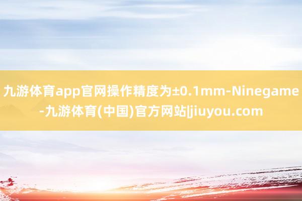 九游体育app官网操作精度为±0.1mm-Ninegame-九游体育(中国)官方网站|jiuyou.com