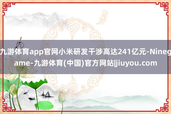 九游体育app官网小米研发干涉高达241亿元-Ninegame-九游体育(中国)官方网站|jiuyou.com