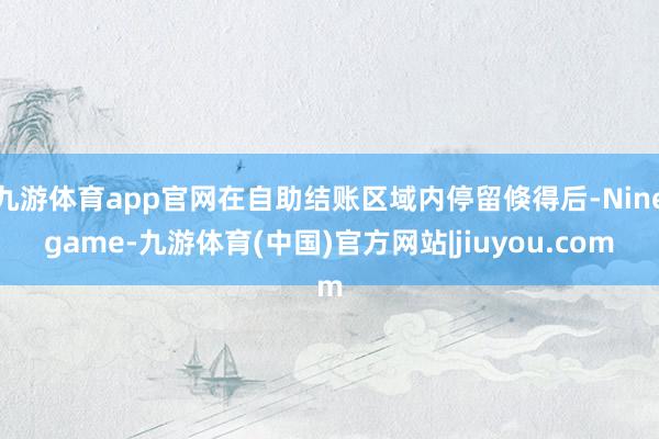 九游体育app官网在自助结账区域内停留倏得后-Ninegame-九游体育(中国)官方网站|jiuyou.com