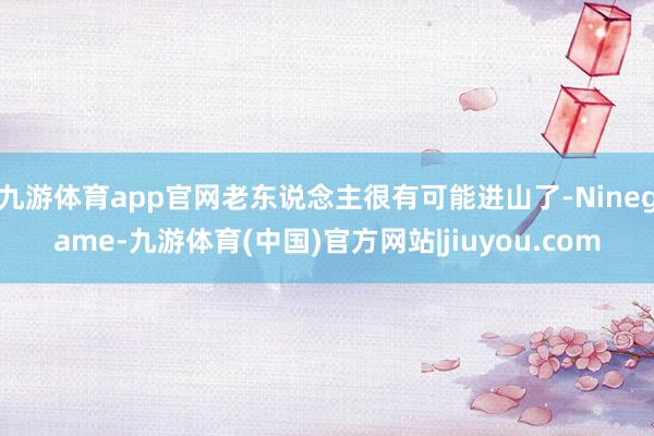 九游体育app官网老东说念主很有可能进山了-Ninegame-九游体育(中国)官方网站|jiuyou.com