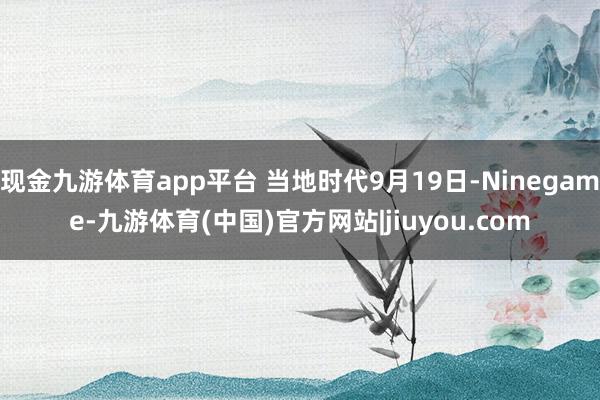现金九游体育app平台 当地时代9月19日-Ninegame-九游体育(中国)官方网站|jiuyou.com