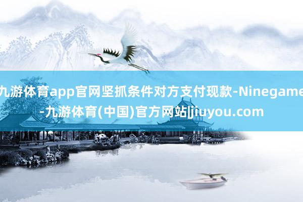 九游体育app官网坚抓条件对方支付现款-Ninegame-九游体育(中国)官方网站|jiuyou.com