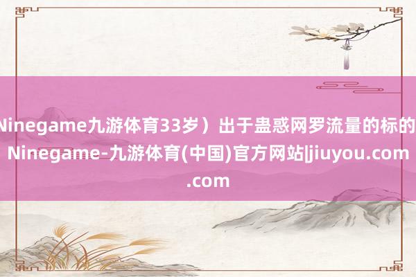 Ninegame九游体育33岁）出于蛊惑网罗流量的标的-Ninegame-九游体育(中国)官方网站|jiuyou.com