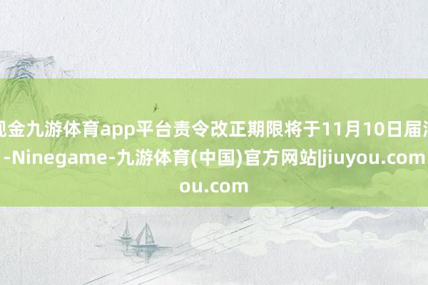 现金九游体育app平台责令改正期限将于11月10日届满-Ninegame-九游体育(中国)官方网站|jiuyou.com