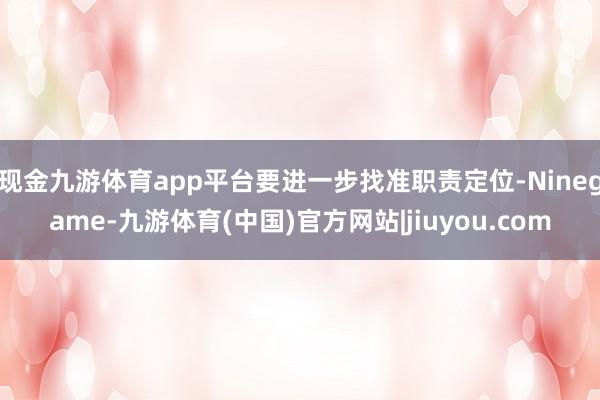 现金九游体育app平台要进一步找准职责定位-Ninegame-九游体育(中国)官方网站|jiuyou.com